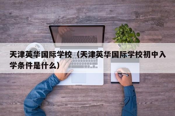 天津英华国际学校（天津英华国际学校初中入学条件是什么）