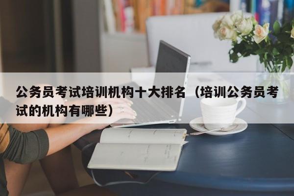 公务员考试培训机构十大排名（培训公务员考试的机构有哪些）