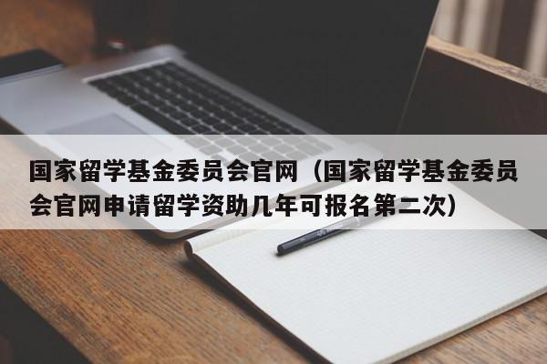 国家留学基金委员会官网（国家留学基金委员会官网申请留学资助几年可报名第二次）