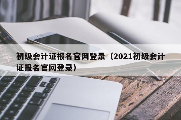 初级会计证报名官网登录（2021初级会计证报名官网登录）