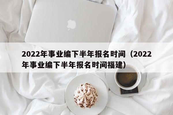 2022年事业编下半年报名时间（2022年事业编下半年报名时间福建）