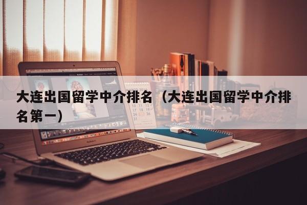 大连出国留学中介排名（大连出国留学中介排名第一）