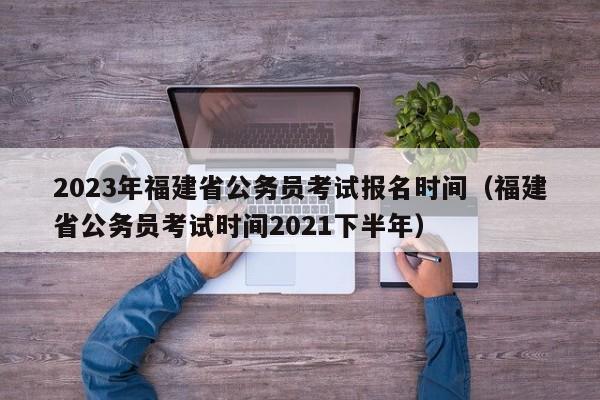 2023年福建省公务员考试报名时间（福建省公务员考试时间2021下半年）