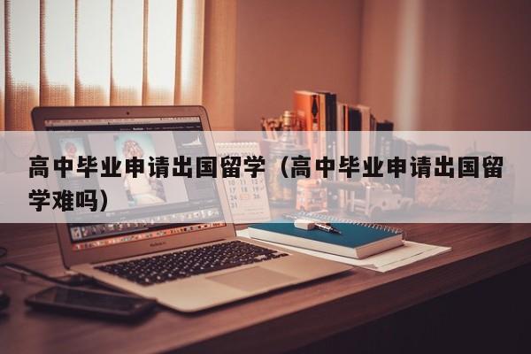 高中毕业申请出国留学（高中毕业申请出国留学难吗）