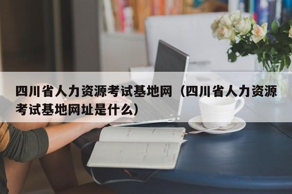 四川省人力资源考试基地网（四川省人力资源考试基地网址是什么）