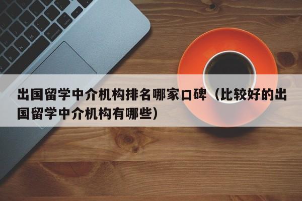 出国留学中介机构排名哪家口碑（比较好的出国留学中介机构有哪些）