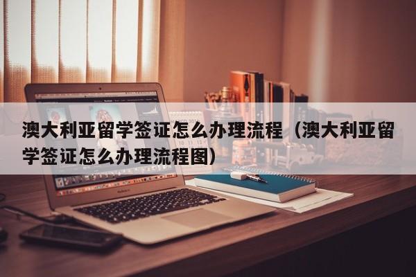 澳大利亚留学签证怎么办理流程（澳大利亚留学签证怎么办理流程图）