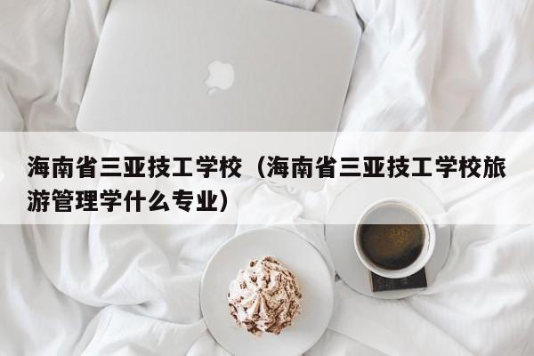 海南省三亚技工学校（海南省三亚技工学校旅游管理学什么专业）