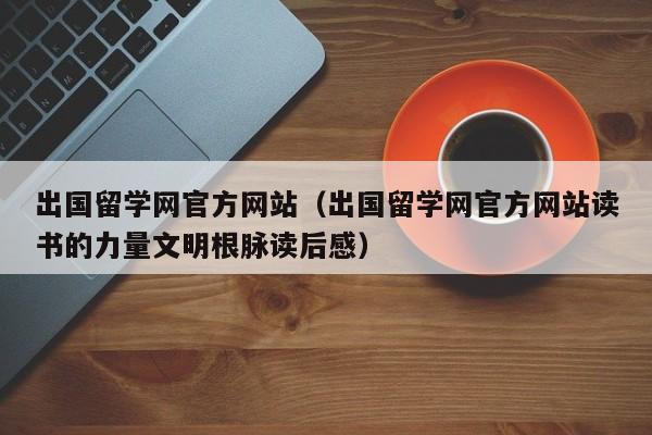 出国留学网官方网站（出国留学网官方网站读书的力量文明根脉读后感）