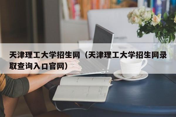 天津理工大学招生网（天津理工大学招生网录取查询入口官网）