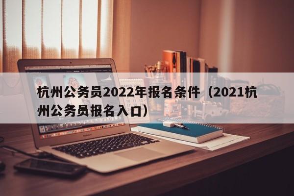杭州公务员2022年报名条件（2021杭州公务员报名入口）