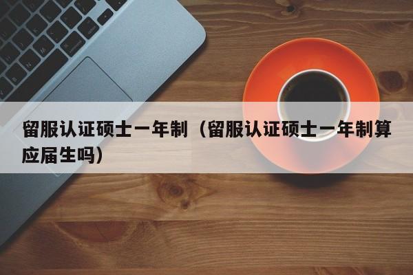 留服认证硕士一年制（留服认证硕士一年制算应届生吗）