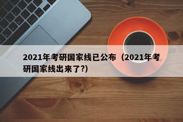 2021年考研国家线已公布（2021年考研国家线出来了?）