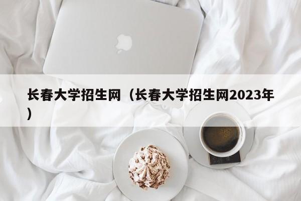 长春大学招生网（长春大学招生网2023年）