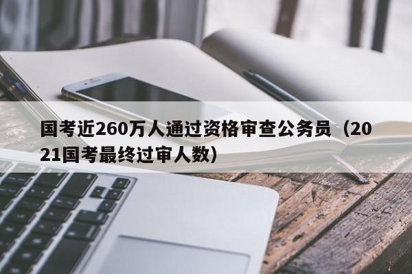 国考近260万人通过资格审查公务员（2021国考最终过审人数）