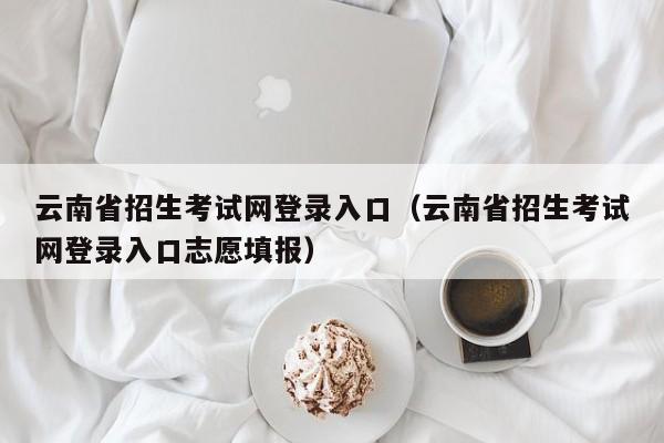 云南省招生考试网登录入口（云南省招生考试网登录入口志愿填报）