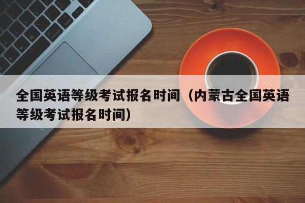 全国英语等级考试报名时间（内蒙古全国英语等级考试报名时间）