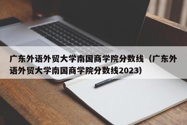 广东外语外贸大学南国商学院分数线（广东外语外贸大学南国商学院分数线2023）