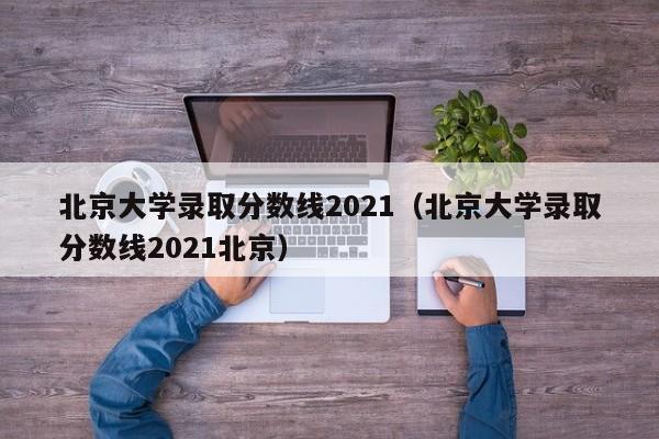 北京大学录取分数线2021（北京大学录取分数线2021北京）