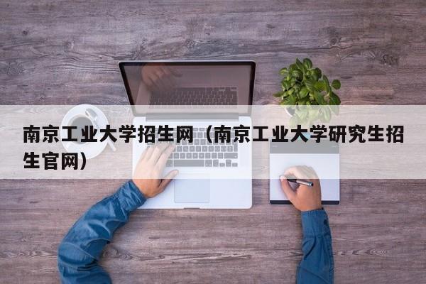 南京工业大学招生网（南京工业大学研究生招生官网）