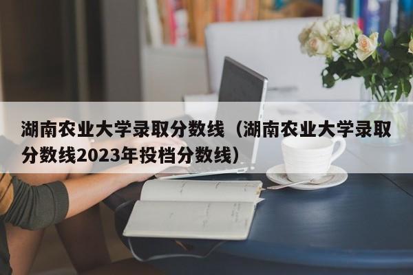 湖南农业大学录取分数线（湖南农业大学录取分数线2023年投档分数线）