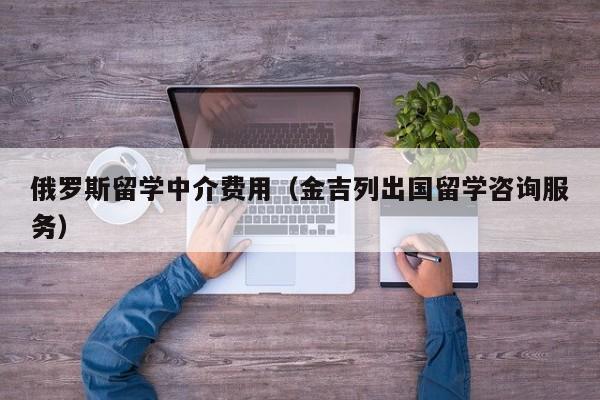 俄罗斯留学中介费用（金吉列出国留学咨询服务）