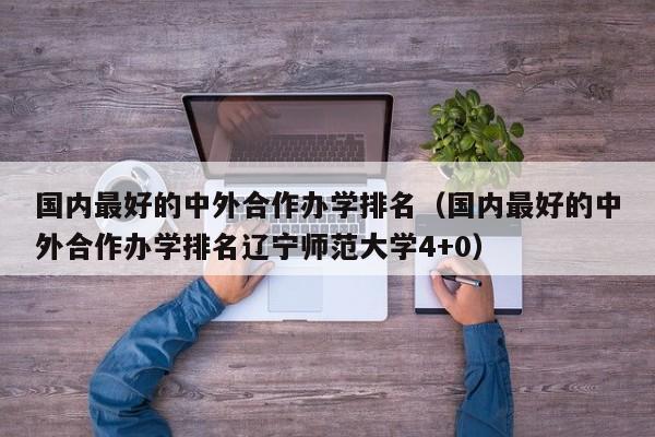 国内最好的中外合作办学排名（国内最好的中外合作办学排名辽宁师范大学4+0）