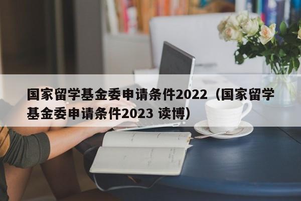 国家留学基金委申请条件2022（国家留学基金委申请条件2023 读博）