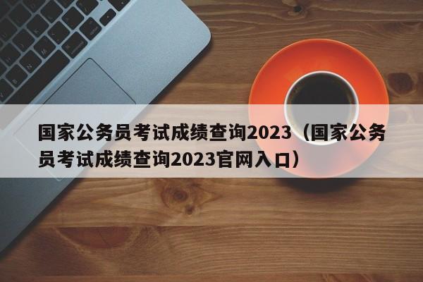 国家公务员考试成绩查询2023（国家公务员考试成绩查询2023官网入口）
