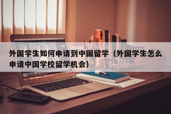 外国学生如何申请到中国留学（外国学生怎么申请中国学校留学机会）