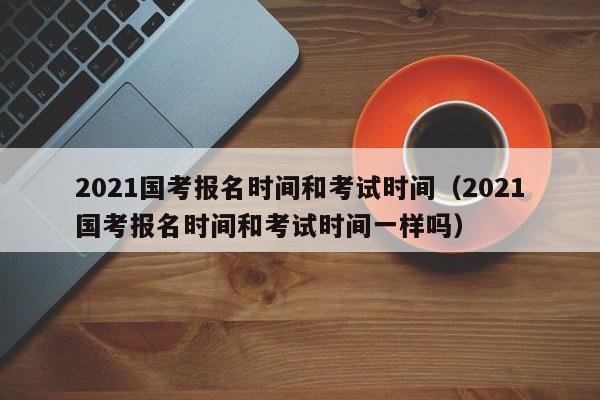 2021国考报名时间和考试时间（2021国考报名时间和考试时间一样吗）
