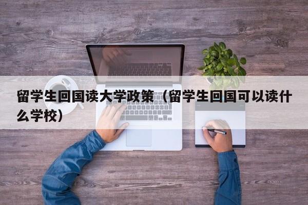 留学生回国读大学政策（留学生回国可以读什么学校）