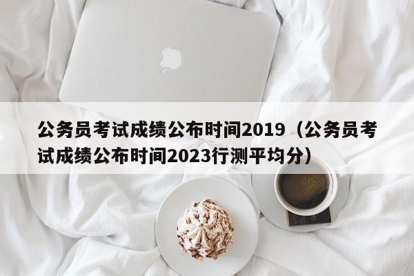 公务员考试成绩公布时间2019（公务员考试成绩公布时间2023行测平均分）