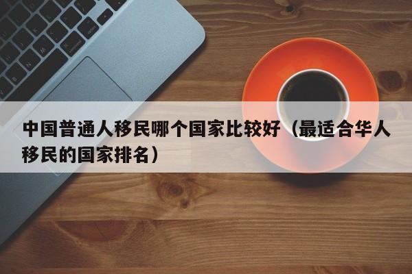 中国普通人移民哪个国家比较好（最适合华人移民的国家排名）