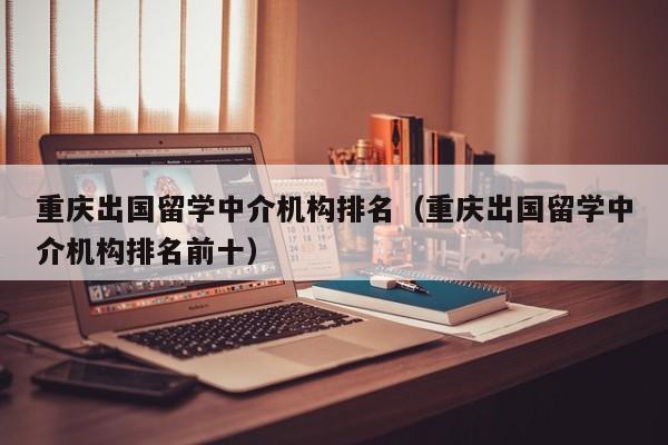 重庆出国留学中介机构排名（重庆出国留学中介机构排名前十）