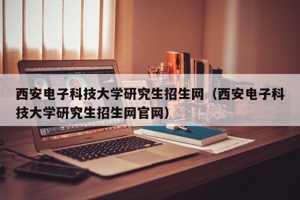 西安电子科技大学研究生招生网（西安电子科技大学研究生招生网官网）