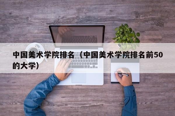 中国美术学院排名（中国美术学院排名前50的大学）