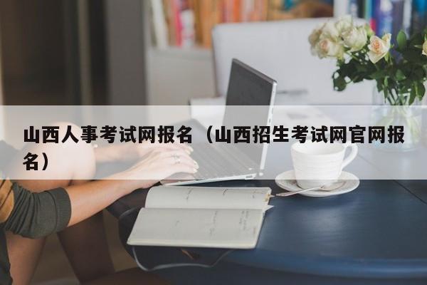 山西人事考试网报名（山西招生考试网官网报名）