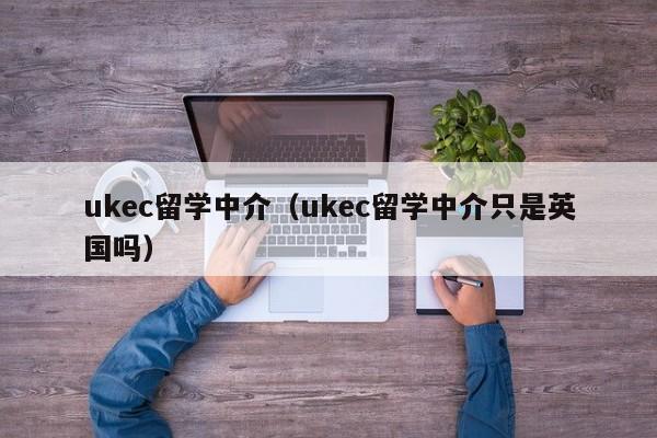 ukec留学中介（ukec留学中介只是英国吗）