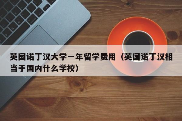 英国诺丁汉大学一年留学费用（英国诺丁汉相当于国内什么学校）