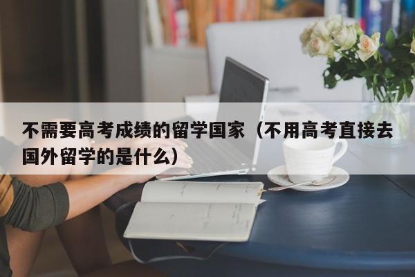 不需要高考成绩的留学国家（不用高考直接去国外留学的是什么）
