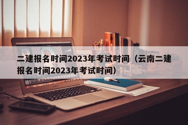 二建报名时间2023年考试时间（云南二建报名时间2023年考试时间）