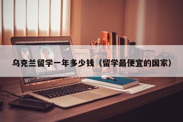 乌克兰留学一年多少钱（留学最便宜的国家）