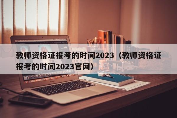 教师资格证报考的时间2023（教师资格证报考的时间2023官网）