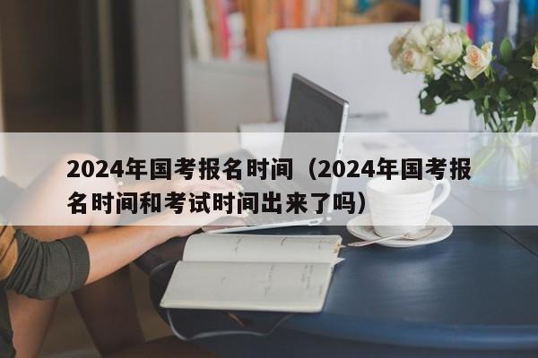 2024年国考报名时间（2024年国考报名时间和考试时间出来了吗）