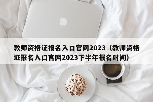 教师资格证报名入口官网2023（教师资格证报名入口官网2023下半年报名时间）
