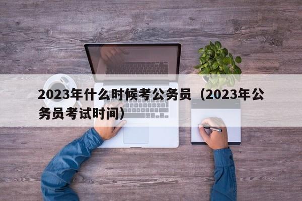 2023年什么时候考公务员（2023年公务员考试时间）