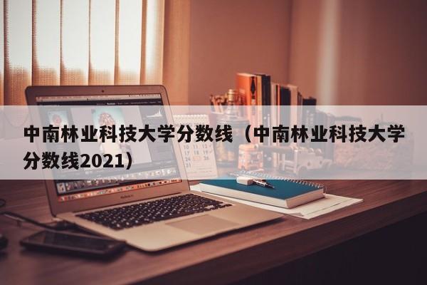 中南林业科技大学分数线（中南林业科技大学分数线2021）