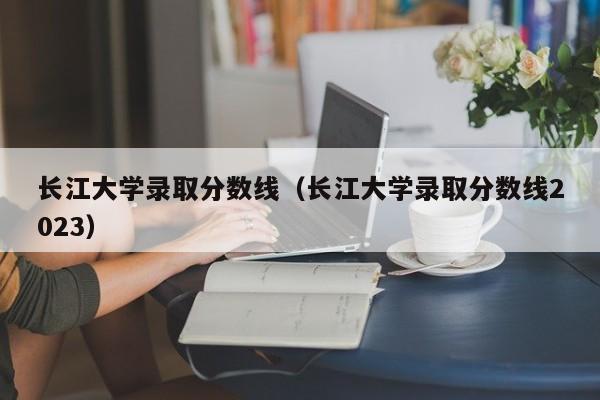 长江大学录取分数线（长江大学录取分数线2023）