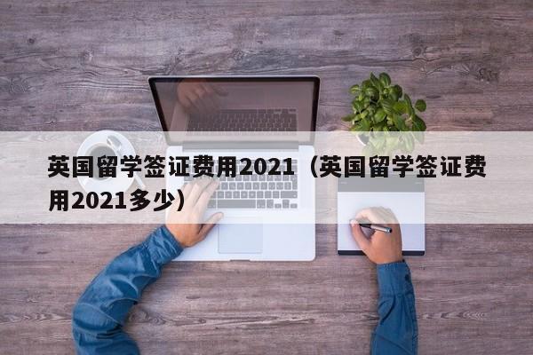 英国留学签证费用2021（英国留学签证费用2021多少）